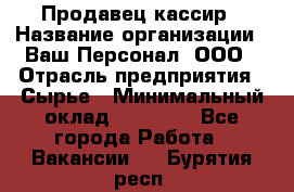 Продавец-кассир › Название организации ­ Ваш Персонал, ООО › Отрасль предприятия ­ Сырье › Минимальный оклад ­ 17 000 - Все города Работа » Вакансии   . Бурятия респ.